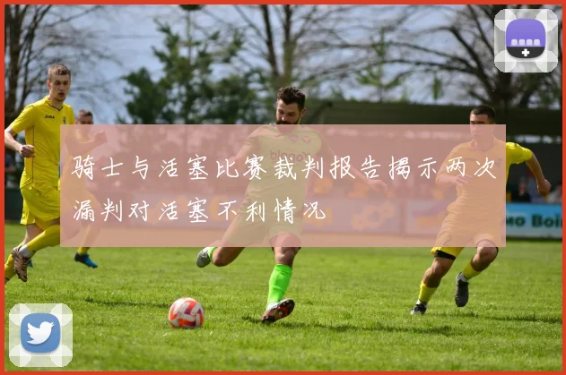 骑士与活塞比赛裁判报告揭示两次漏判对活塞不利情况