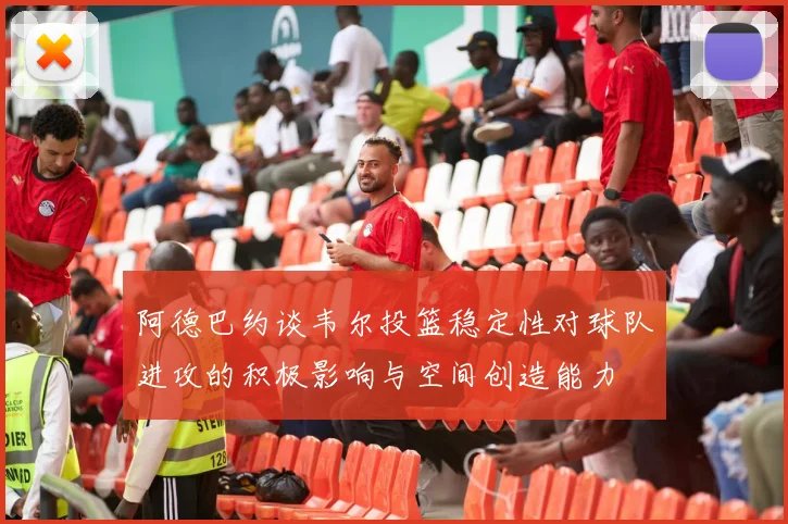 阿德巴约谈韦尔投篮稳定性对球队进攻的积极影响与空间创造能力
