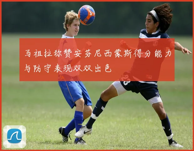 马祖拉称赞安芬尼西蒙斯得分能力与防守表现双双出色