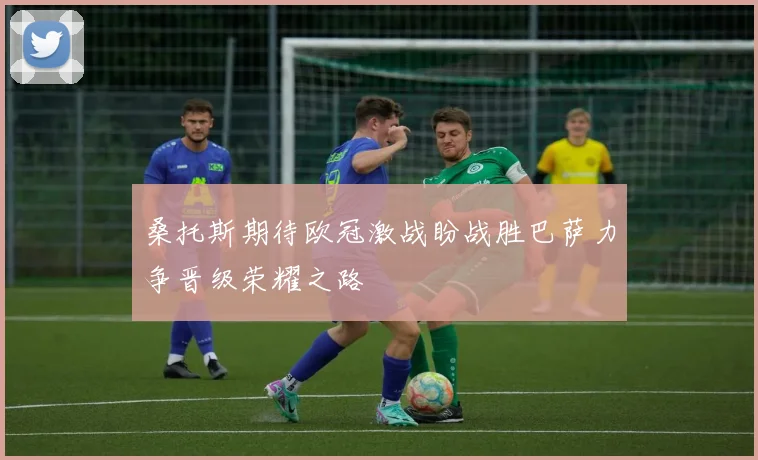 桑托斯期待欧冠激战盼战胜巴萨力争晋级荣耀之路