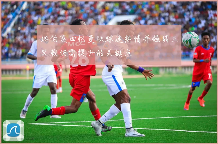 姆伯莫回忆曼联球迷热情并强调三叉戟仍需提升的关键点