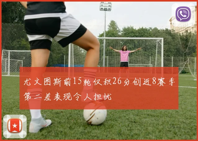 尤文图斯前15轮仅积26分创近8赛季第二差表现令人担忧