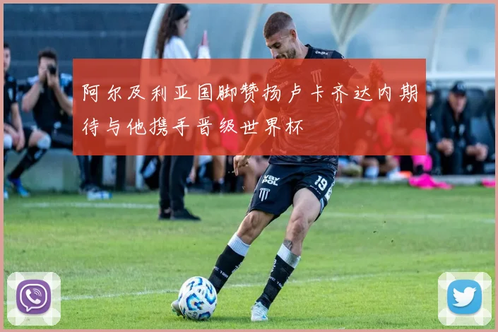 阿尔及利亚国脚赞扬卢卡齐达内期待与他携手晋级世界杯
