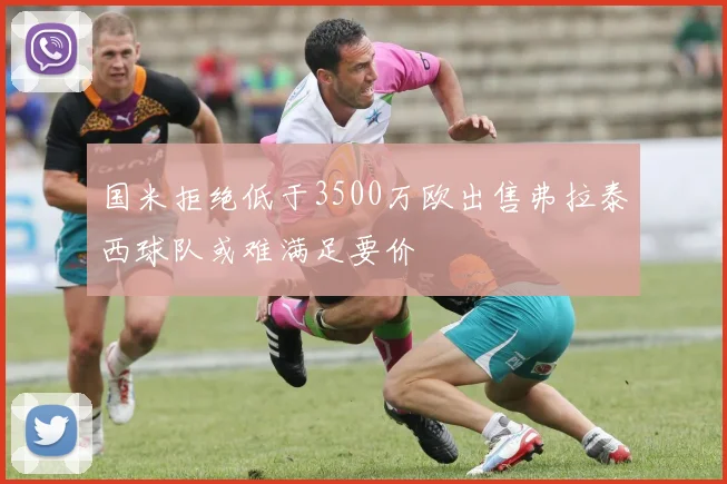 国米拒绝低于3500万欧出售弗拉泰西球队或难满足要价