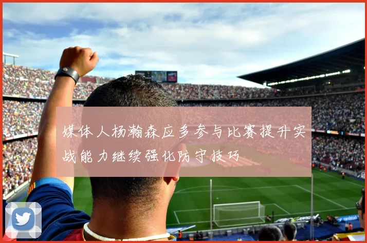 媒体人杨瀚森应多参与比赛提升实战能力继续强化防守技巧