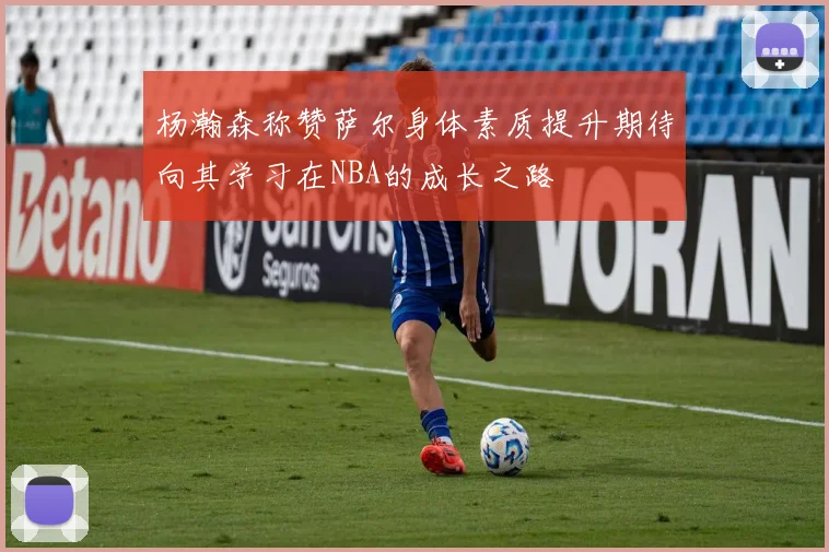 杨瀚森称赞萨尔身体素质提升期待向其学习在NBA的成长之路