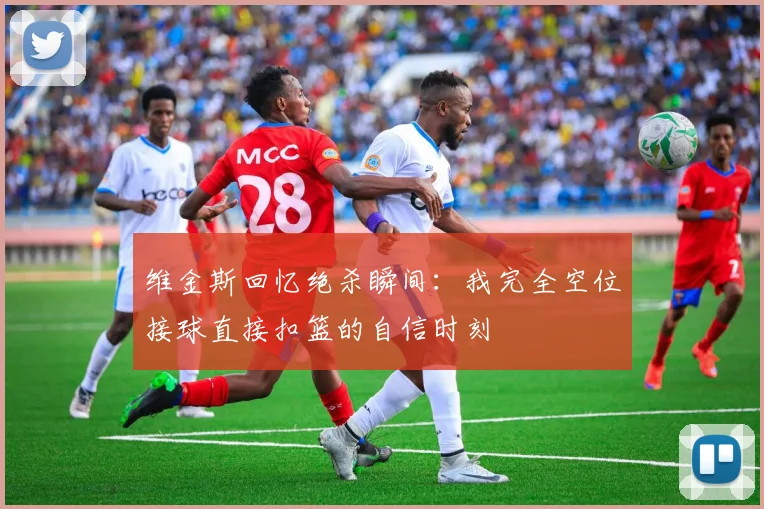 维金斯回忆绝杀瞬间：我完全空位接球直接扣篮的自信时刻