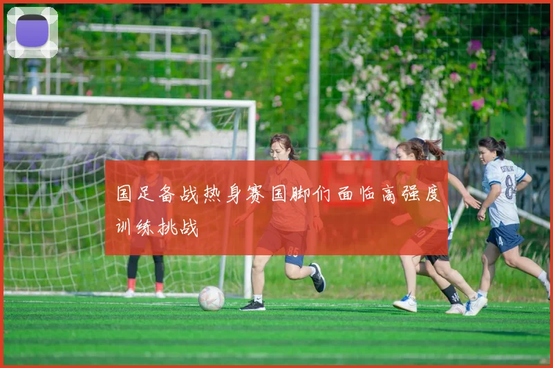 国足备战热身赛国脚们面临高强度训练挑战