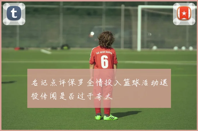 名记点评保罗全情投入篮球活动退役传闻是否过于夸大