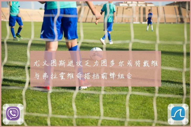尤文图斯进攻乏力图多尔或将戴维与弗拉霍维奇搭档前锋组合
