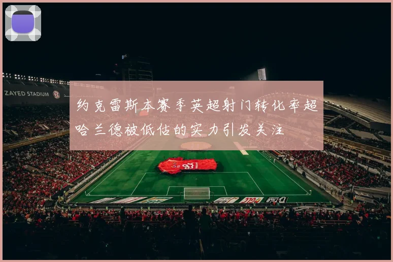 约克雷斯本赛季英超射门转化率超哈兰德被低估的实力引发关注
