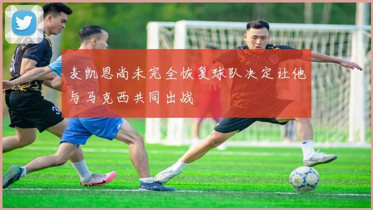 麦凯恩尚未完全恢复球队决定让他与马克西共同出战