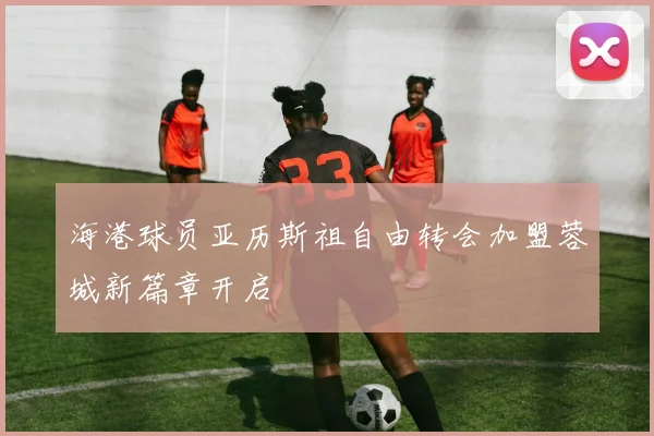 海港球员亚历斯祖自由转会加盟蓉城新篇章开启