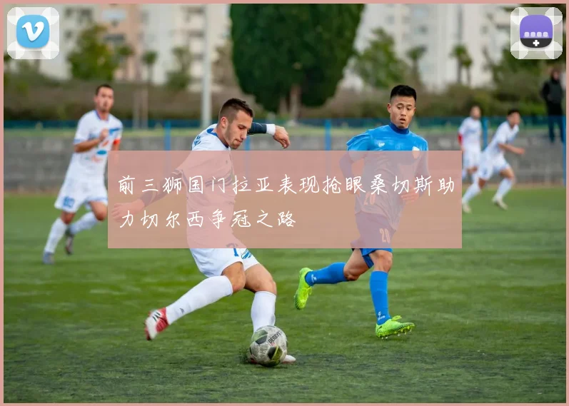 前三狮国门拉亚表现抢眼桑切斯助力切尔西争冠之路