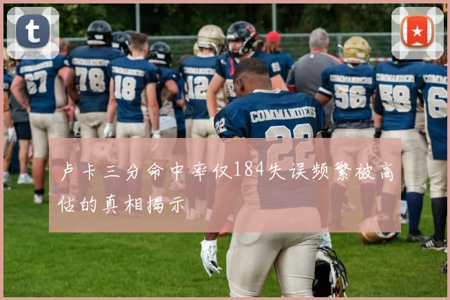 卢卡三分命中率仅184失误频繁被高估的真相揭示