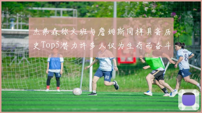 杰弗森称文班与詹姆斯同样具备历史Top5潜力许多人仅为生存而奋斗