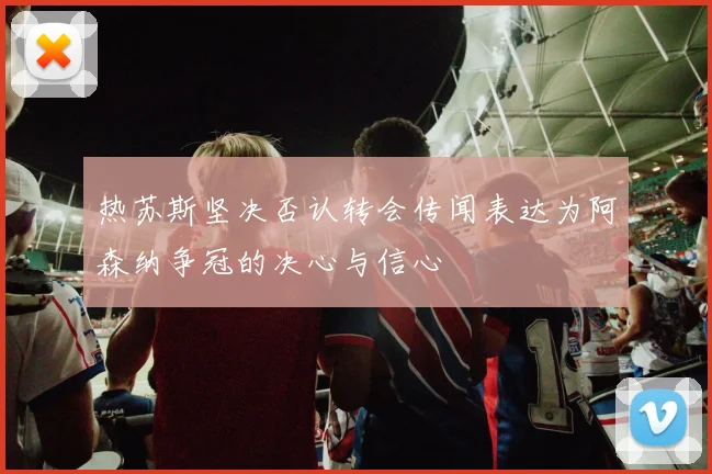 热苏斯坚决否认转会传闻表达为阿森纳争冠的决心与信心