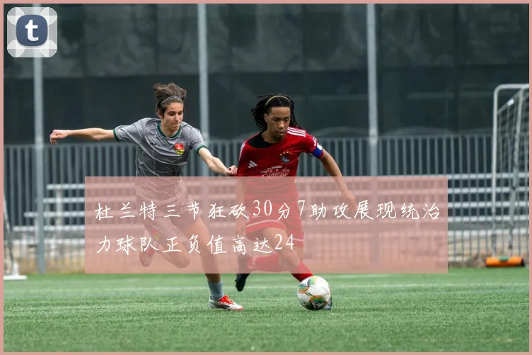 杜兰特三节狂砍30分7助攻展现统治力球队正负值高达24