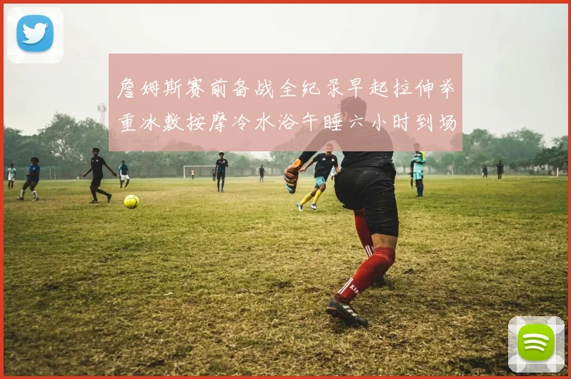詹姆斯赛前备战全纪录早起拉伸举重冰敷按摩冷水浴午睡六小时到场准备