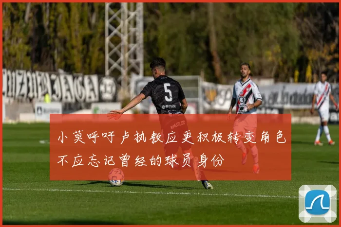 小莫呼吁卢执教应更积极转变角色不应忘记曾经的球员身份