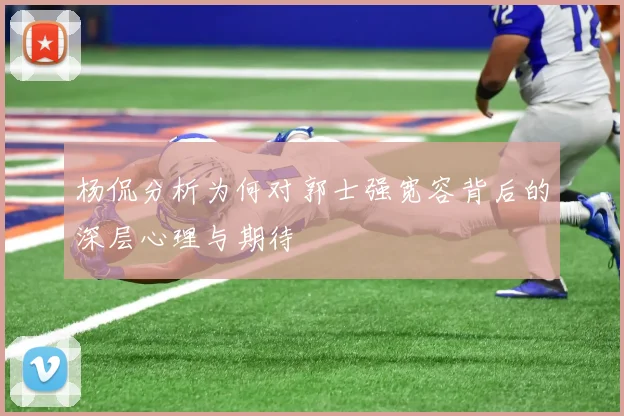 杨侃分析为何对郭士强宽容背后的深层心理与期待