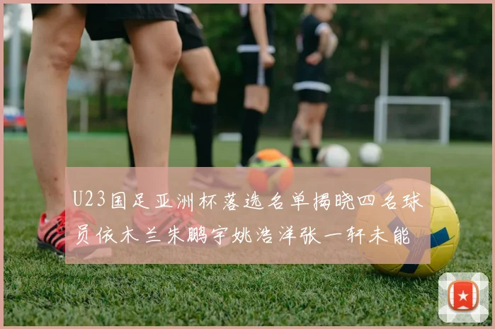 U23国足亚洲杯落选名单揭晓四名球员依木兰朱鹏宇姚浩洋张一轩未能入选