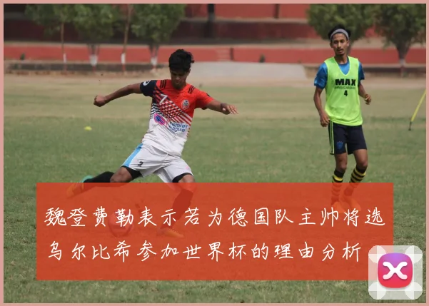魏登费勒表示若为德国队主帅将选乌尔比希参加世界杯的理由分析