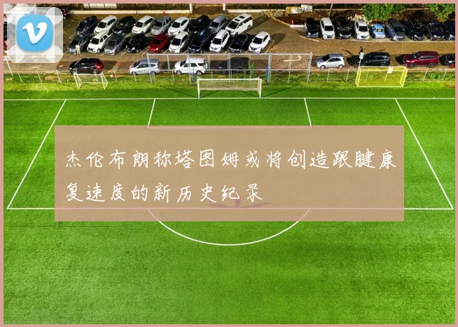 杰伦布朗称塔图姆或将创造跟腱康复速度的新历史纪录