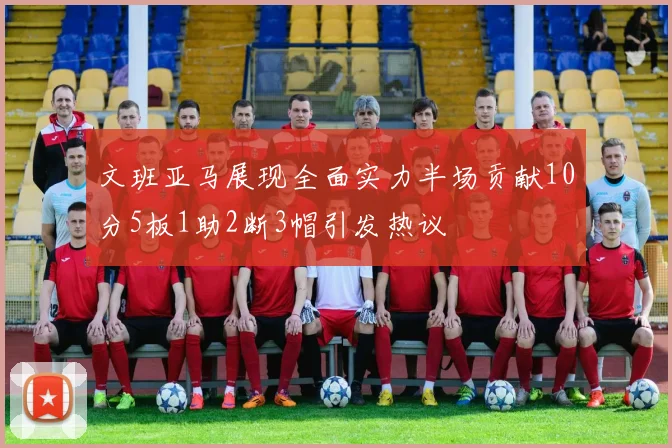 文班亚马展现全面实力半场贡献10分5板1助2断3帽引发热议