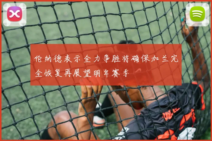 伦纳德表示全力争胜将确保加兰完全恢复再展望明年赛季