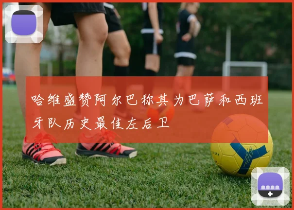哈维盛赞阿尔巴称其为巴萨和西班牙队历史最佳左后卫